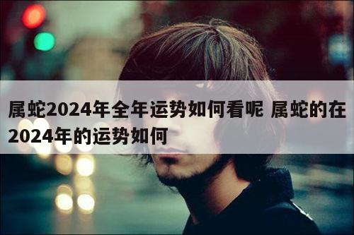 属蛇2024年全年运势如何看呢 属蛇的在2024年的运势如何
