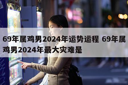 69年属鸡男2024年运势运程 69年属鸡男2024年最大灾难是