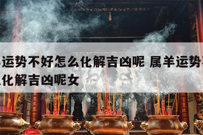 属羊运势不好怎么化解吉凶呢 属羊运势不好怎么化解吉凶呢女
