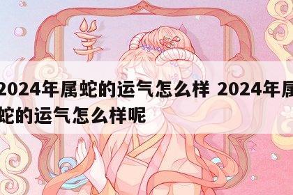 2024年属蛇的运气怎么样 2024年属蛇的运气怎么样呢