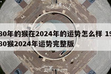 80年的猴在2024年的运势怎么样 1980猴2024年运势完整版