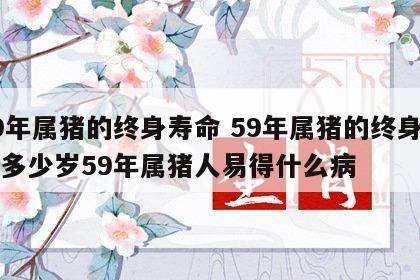 59年属猪的终身寿命 59年属猪的终身寿命多少岁59年属猪人易得什么病