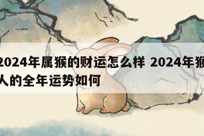 2024年属猴的财运怎么样 2024年猴人的全年运势如何