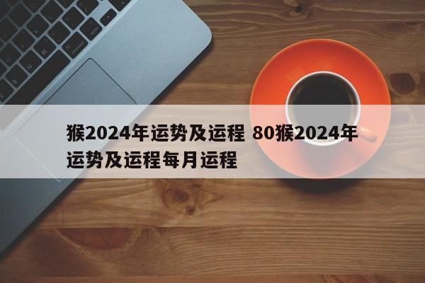 猴2024年运势及运程 80猴2024年运势及运程每月运程