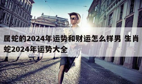 属蛇的2024年运势和财运怎么样男 生肖蛇2024年运势大全