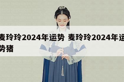 麦玲玲2024年运势 麦玲玲2024年运势猪