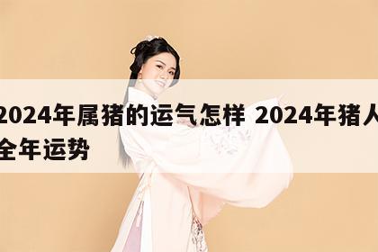 2024年属猪的运气怎样 2024年猪人全年运势
