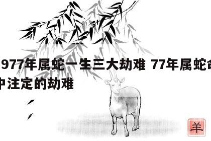1977年属蛇一生三大劫难 77年属蛇命中注定的劫难