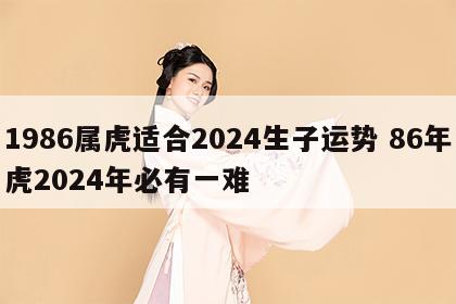 1986属虎适合2024生子运势 86年虎2024年必有一难