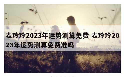 麦玲玲2023年运势测算免费 麦玲玲2023年运势测算免费准吗
