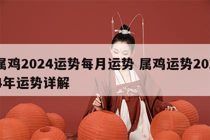 属鸡2024运势每月运势 属鸡运势2024年运势详解