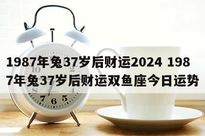1987年兔37岁后财运2024 1987年兔37岁后财运双鱼座今日运势