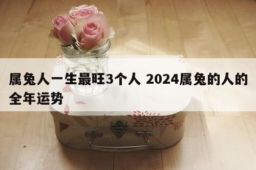属兔人一生最旺3个人 2024属兔的人的全年运势