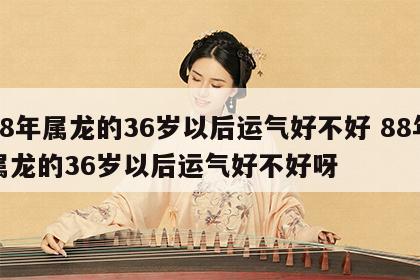 88年属龙的36岁以后运气好不好 88年属龙的36岁以后运气好不好呀
