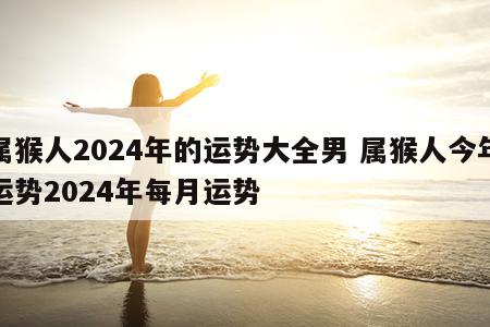 属猴人2024年的运势大全男 属猴人今年运势2024年每月运势
