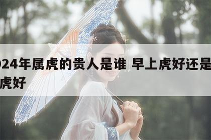 2024年属虎的贵人是谁 早上虎好还是晚上虎好