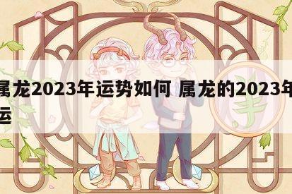 属龙2023年运势如何 属龙的2023年运
