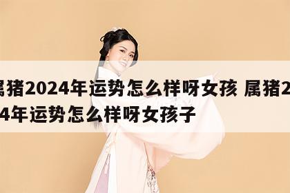 属猪2024年运势怎么样呀女孩 属猪2024年运势怎么样呀女孩子