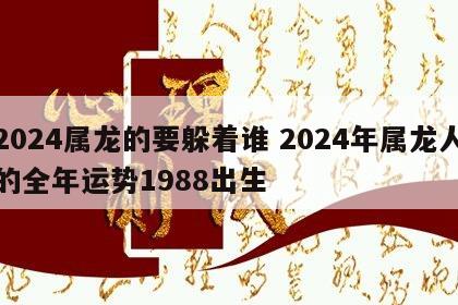 2024属龙的要躲着谁 2024年属龙人的全年运势1988出生