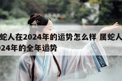 属蛇人在2024年的运势怎么样 属蛇人在2024年的全年运势