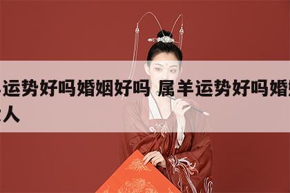 属羊运势好吗婚姻好吗 属羊运势好吗婚姻好吗女人