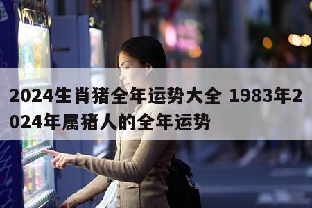 2024生肖猪全年运势大全 1983年2024年属猪人的全年运势