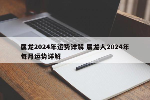 属龙2024年运势详解 属龙人2024年每月运势详解