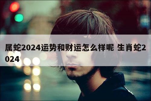 属蛇2024运势和财运怎么样呢 生肖蛇2024