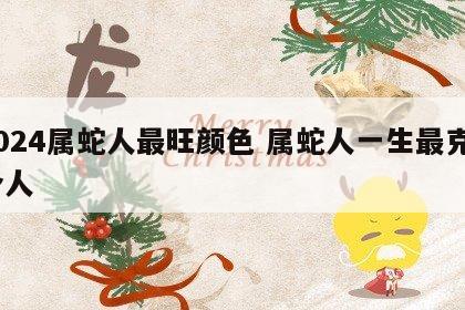2024属蛇人最旺颜色 属蛇人一生最克3个人