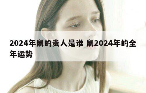 2024年鼠的贵人是谁 鼠2024年的全年运势