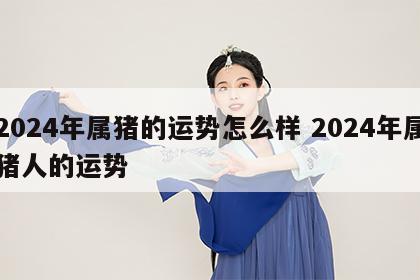 2024年属猪的运势怎么样 2024年属猪人的运势
