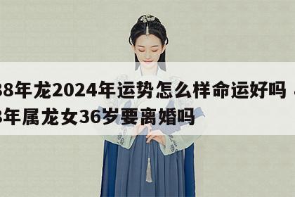 88年龙2024年运势怎么样命运好吗 88年属龙女36岁要离婚吗