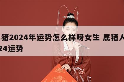 属猪2024年运势怎么样呀女生 属猪人2024运势