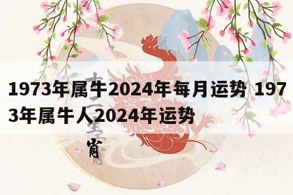 1973年属牛2024年每月运势 1973年属牛人2024年运势