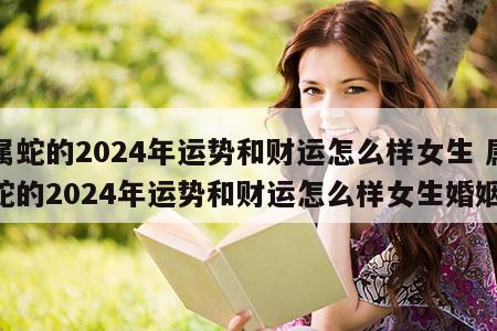 属蛇的2024年运势和财运怎么样女生 属蛇的2024年运势和财运怎么样女生婚姻