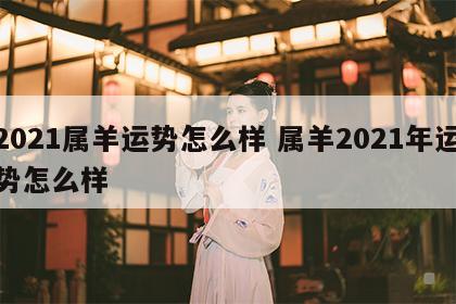 2021属羊运势怎么样 属羊2021年运势怎么样