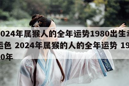 2024年属猴人的全年运势1980出生幸运色 2024年属猴的人的全年运势 1980年