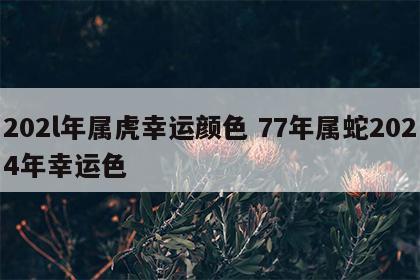 202l年属虎幸运颜色 77年属蛇2024年幸运色