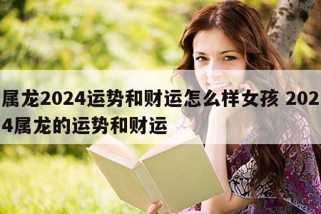 属龙2024运势和财运怎么样女孩 2024属龙的运势和财运
