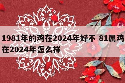 1981年的鸡在2024年好不 81属鸡在2024年怎么样