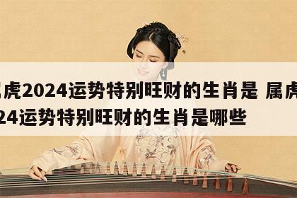 属虎2024运势特别旺财的生肖是 属虎2024运势特别旺财的生肖是哪些