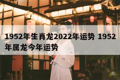 1952年生肖龙2022年运势 1952年属龙今年运势