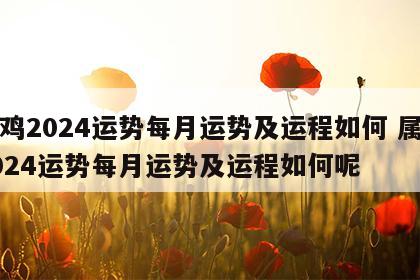 属鸡2024运势每月运势及运程如何 属鸡2024运势每月运势及运程如何呢
