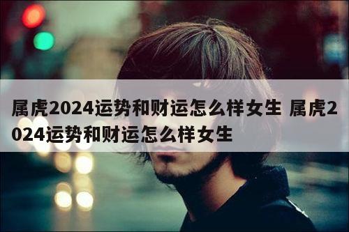 属虎2024运势和财运怎么样女生 属虎2024运势和财运怎么样女生