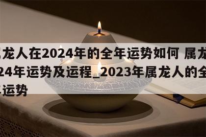 属龙人在2024年的全年运势如何 属龙2024年运势及运程_2023年属龙人的全年运势