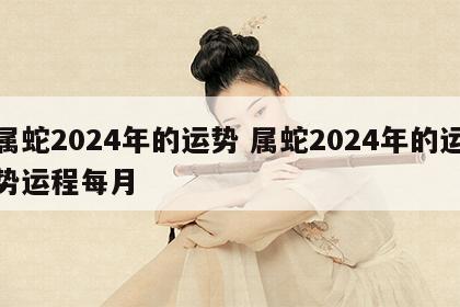 属蛇2024年的运势 属蛇2024年的运势运程每月