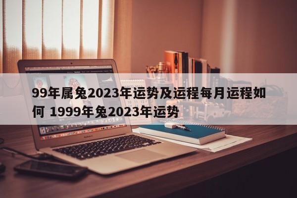 99年属兔2023年运势及运程每月运程如何 1999年兔2023年运势