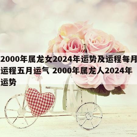 2000年属龙女2024年运势及运程每月运程五月运气 2000年属龙人2024年运势