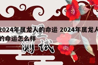 2024年属龙人的命运 2024年属龙人的命运怎么样