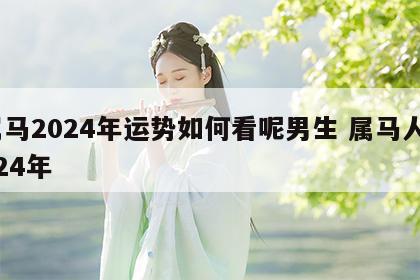 属马2024年运势如何看呢男生 属马人2024年
